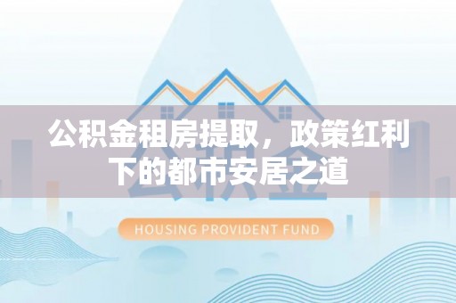 礼县公积金租房提取，政策红利下的都市安居之道